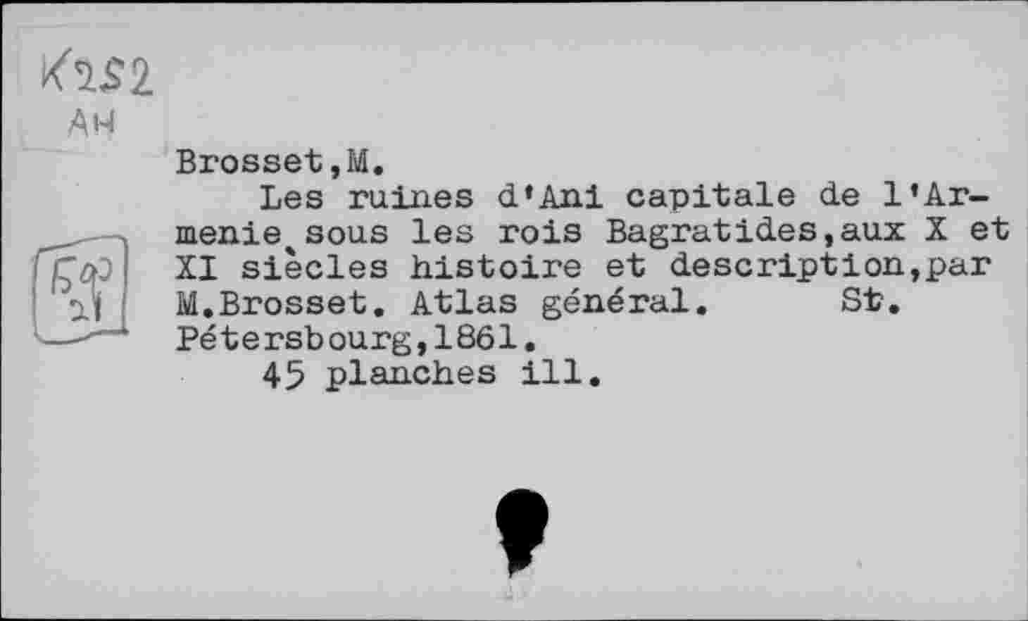 ﻿AM
Brosset,M.
Les ruines d‘Ani capitale de 1’Arménie sous les rois Bagratides,aux X et XI siècles histoire et descriptіon,par M.Brosset. Atlas général. St. Pé t e rsb ourg,1861.
45 planches ill.